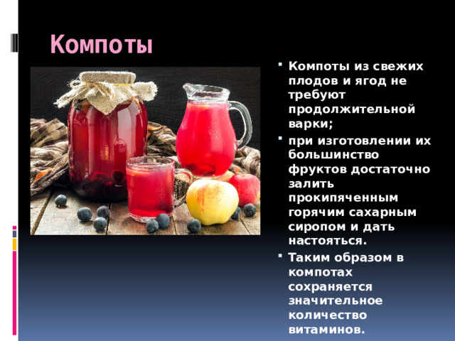 Компоты Компоты из свежих плодов и ягод не требуют продолжительной варки; при изготовлении их большинство фруктов достаточно залить прокипяченным горячим сахарным сиропом и дать настояться. Таким образом в компотах сохраняется значительное количество витаминов. 