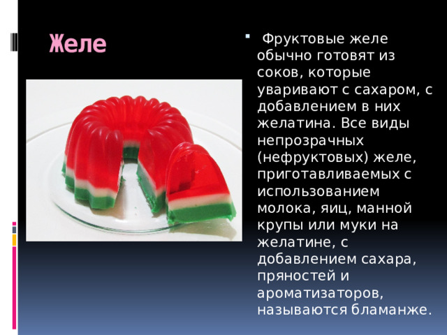 Желе   Фруктовые желе обычно готовят из соков, которые уваривают с сахаром, с добавлением в них желатина. Все виды непрозрачных (нефруктовых) желе, приготавливаемых с использованием молока, яиц, манной крупы или муки на желатине, с добавлением сахара, пряностей и ароматизаторов, называются бламанже. 