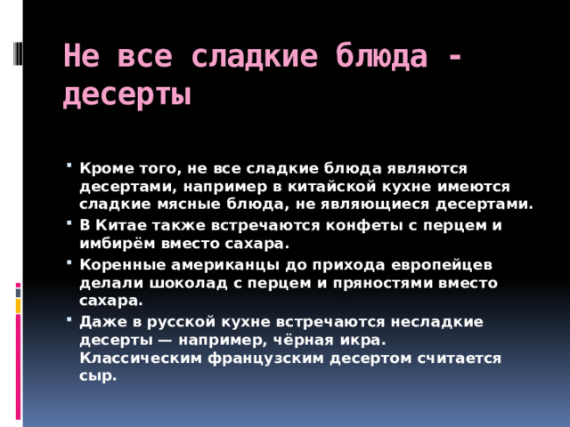 Не все сладкие блюда -десерты Кроме того, не все сладкие блюда являются десертами, например в китайской кухне имеются сладкие мясные блюда, не являющиеся десертами. В Китае также встречаются конфеты с перцем и имбирём вместо сахара.  Коренные американцы до прихода европейцев делали шоколад с перцем и пряностями вместо сахара. Даже в русской кухне встречаются несладкие десерты — например, чёрная икра. Классическим французским десертом считается сыр. 