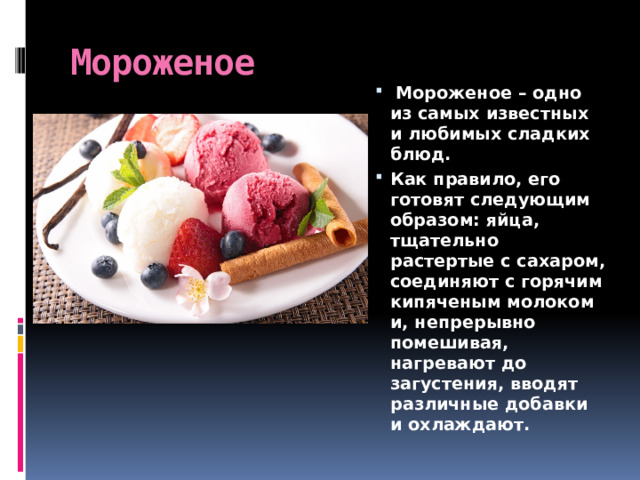 Мороженое   Мороженое – одно из самых известных и любимых сладких блюд. Как правило, его готовят следующим образом: яйца, тщательно растертые с сахаром, соединяют с горячим кипяченым молоком и, непрерывно помешивая, нагревают до загустения, вводят различные добавки и охлаждают. 