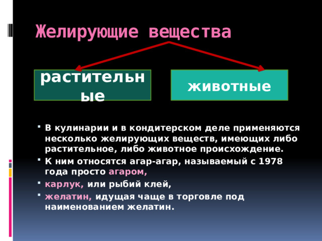 Желирующие вещества растительные животные В кулинарии и в кондитерском деле применяются несколько желирующих веществ, имеющих либо растительное, либо животное происхождение. К ним относятся агар-агар, называемый с 1978 года просто агаром, карлук, или рыбий клей, желатин, идущая чаще в торговле под наименованием желатин.  