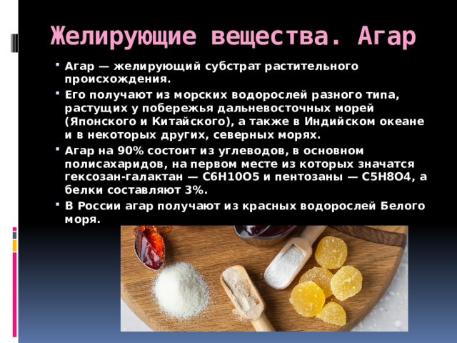Желирующие вещества. Агар Агар — желирующий субстрат растительного происхождения. Его получают из морских водорослей разного типа, растущих у побережья дальневосточных морей (Японского и Китайского), а также в Индийском океане и в некоторых других, северных морях. Агар на 90% состоит из углеводов, в основном полисахаридов, на первом месте из которых значатся гексозан-галактан — С6Н10О5 и пентозаны — С5Н8О4, а белки составляют 3%. В России агар получают из красных водорослей Белого моря.  