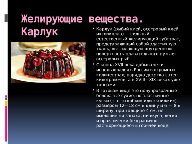 Желирующие вещества. Карлук   Карлук (рыбий клей, осетровый клей, ихтиоколла) — сильный естественный желирующий субстрат, представляющий собой эластичную ткань, выстилающую внутреннюю поверхность плавательного пузыря осетровых рыб. С конца XVII века добывался и использовался в России в огромных количествах, порядка десятка сотен килограммов, а в XVIII—XIX веках уже тоннами. В готовом виде это полупрозрачные беловатые сухие, но эластичные куски (т. н. «скобки» или «книжки»), размером 12—18 см в длину и 6 — 8 в ширину, при толщине 4 см, не имеющие ни запаха, ни вкуса, легко и практически безгранично растворяющиеся в горячей воде.  