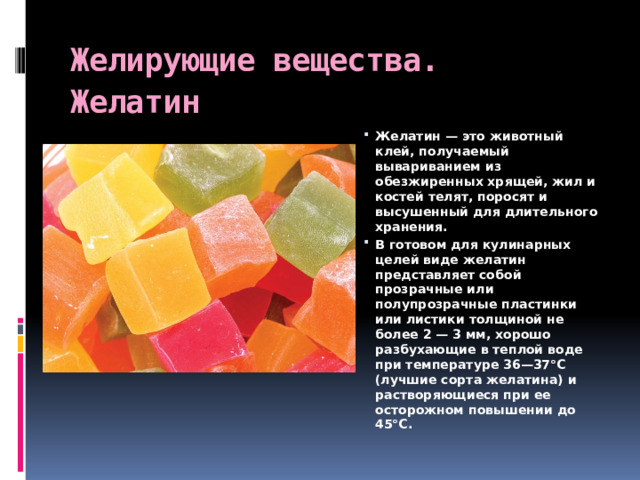 Желирующие вещества. Желатин   Желатин — это животный клей, получаемый вывариванием из обезжиренных хрящей, жил и костей телят, поросят и высушенный для длительного хранения.  В готовом для кулинарных целей виде желатин представляет собой прозрачные или полупрозрачные пластинки или листики толщиной не более 2 — 3 мм, хорошо разбухающие в теплой воде при температуре 36—37°С (лучшие сорта желатина) и растворяющиеся при ее осторожном повышении до 45°С.  