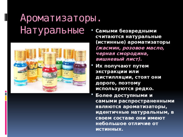 Ароматизаторы. Натуральные Самыми безвредными считаются натуральные (истинные) ароматизаторы (жасмин, розовое масло, черная смородина, вишневый лист). Их получают путем экстракции или дистилляции, стоят они дорого, поэтому используются редко. Более доступными и самыми распространенными являются ароматизаторы, идентичные натуральным, в своем составе они имеют небольшое отличие от истинных. 