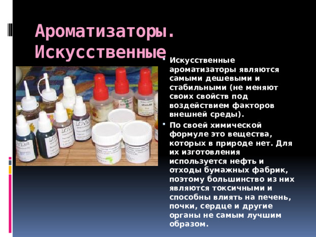 Ароматизаторы. Искусственные Искусственные ароматизаторы являются самыми дешевыми и стабильными (не меняют своих свойств под воздействием факторов внешней среды). По своей химической формуле это вещества, которых в природе нет. Для их изготовления используется нефть и отходы бумажных фабрик, поэтому большинство из них являются токсичными и способны влиять на печень, почки, сердце и другие органы не самым лучшим образом. 