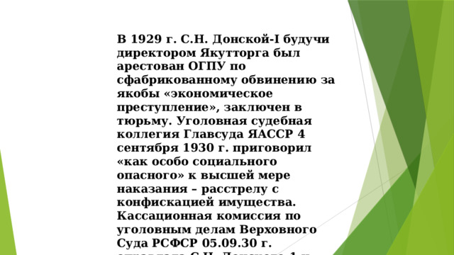 В 1929 г. С.Н. Донской-I будучи директором Якутторга был арестован ОГПУ по сфабрикованному обвинению за якобы «экономическое преступление», заключен в тюрьму. Уголовная судебная коллегия Главсуда ЯАССР 4 сентября 1930 г. приговорил «как особо социального опасного» к высшей мере наказания – расстрелу с конфискацией имущества. Кассационная комиссия по уголовным делам Верховного Суда РСФСР 05.09.30 г. оправдала С.Н. Донского-1 и освободила его из-под стражи. 