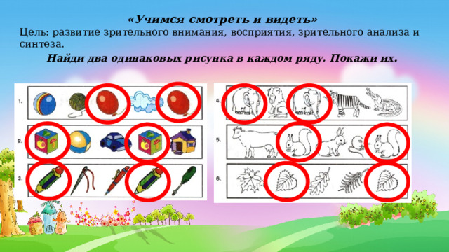 «Учимся смотреть и видеть» Цель: развитие зрительного внимания, восприятия, зрительного анализа и синтеза. Найди два одинаковых рисунка в каждом ряду. Покажи их . 
