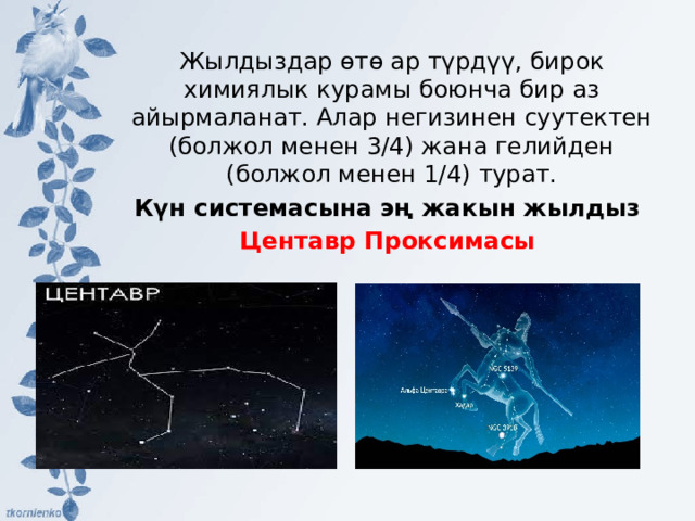 Жылдыздар өтө ар түрдүү, бирок химиялык курамы боюнча бир аз айырмаланат. Алар негизинен суутектен (болжол менен 3/4) жана гелийден (болжол менен 1/4) турат. Күн системасына эң жакын жылдыз Центавр Проксимасы 