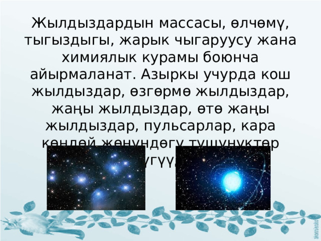Жылдыздардын массасы, өлчөмү, тыгыздыгы, жарык чыгаруусу жана химиялык курамы боюнча айырмаланат. Азыркы учурда кош жылдыздар, өзгөрмө жылдыздар, жаңы жылдыздар, өтө жаңы жылдыздар, пульсарлар, кара көңдөй жөнүндөгү түшүнүктөр өнүгүүдө. 
