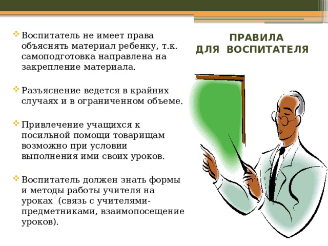 Воспитатель не имеет права объяснять материал ребенку, т.к. самоподготовка направлена на закрепление материала. Разъяснение ведется в крайних случаях и в ограниченном объеме. Привлечение учащихся к посильной помощи товарищам возможно при условии выполнения ими своих уроков. Воспитатель должен знать формы и методы работы учителя на уроках (связь с учителями-предметниками, взаимопосещение уроков).  ПРАВИЛА ДЛЯ ВОСПИТАТЕЛЯ 
