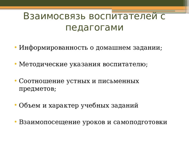 Взаимосвязь воспитателей с педагогами   Информированность о домашнем задании; Методические указания воспитателю; Соотношение устных и письменных предметов; Объем и характер учебных заданий Взаимопосещение уроков и самоподготовки 