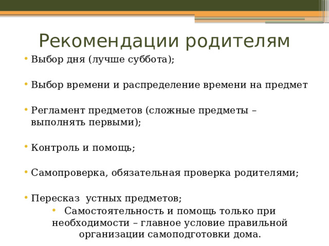 Рекомендации родителям Выбор дня (лучше суббота); Выбор времени и распределение времени на предмет Регламент предметов (сложные предметы – выполнять первыми); Контроль и помощь; Самопроверка, обязательная проверка родителями; Пересказ устных предметов; Самостоятельность и помощь только при необходимости – главное условие правильной организации самоподготовки дома. 
