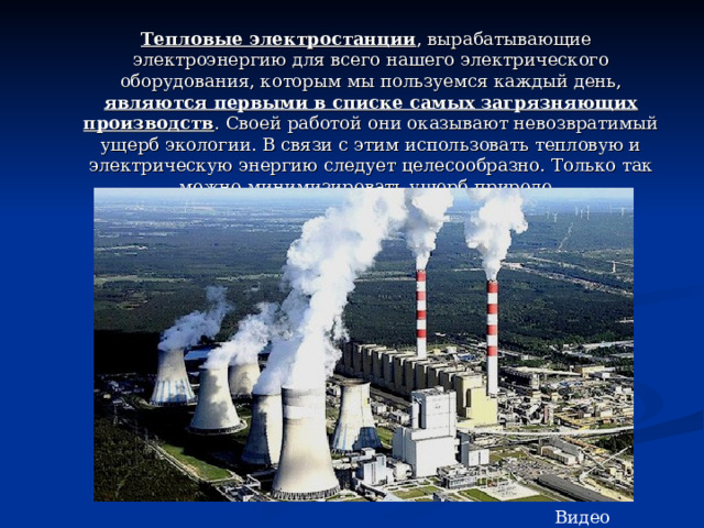  Тепловые электростанции , вырабатывающие электроэнергию для всего нашего электрического оборудования, которым мы пользуемся каждый день, являются первыми в списке самых загрязняющих производств . Своей работой они оказывают невозвратимый ущерб экологии. В связи с этим использовать тепловую и электрическую энергию следует целесообразно. Только так можно минимизировать ущерб природе. Видео 