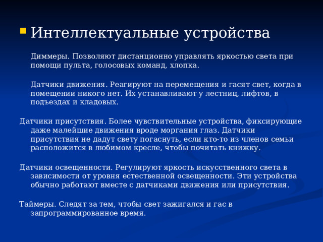 Интеллектуальные устройства  Диммеры. Позволяют дистанционно управлять яркостью света при помощи пульта, голосовых команд, хлопка.  Датчики движения. Реагируют на перемещения и гасят свет, когда в помещении никого нет. Их устанавливают у лестниц, лифтов, в подъездах и кладовых.   Датчики присутствия. Более чувствительные устройства, фиксирующие даже малейшие движения вроде моргания глаз. Датчики присутствия не дадут свету погаснуть, если кто-то из членов семьи расположится в любимом кресле, чтобы почитать книжку.   Датчики освещенности. Регулируют яркость искусственного света в зависимости от уровня естественной освещенности. Эти устройства обычно работают вместе с датчиками движения или присутствия.   Таймеры. Следят за тем, чтобы свет зажигался и гас в запрограммированное время. 