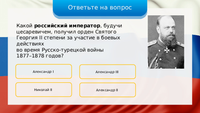 Ответьте на вопрос Какой российский император , будучи цесаревичем, получил орден Святого Георгия II степени за участие в боевых действиях во время Русско-турецкой войны 1877–1878 годов? Александр I Александр III Николай II Александр II 