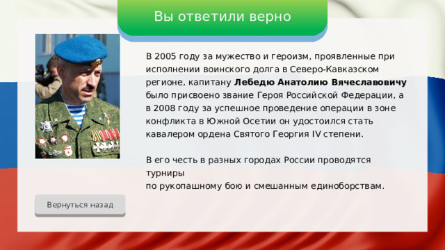 Вы ответили верно В 2005 году за мужество и героизм, проявленные при исполнении воинского долга в Северо-Кавказском регионе, капитану Лебедю Анатолию Вячеславовичу было присвоено звание Героя Российской Федерации, а в 2008 году за успешное проведение операции в зоне конфликта в Южной Осетии он удостоился стать кавалером ордена Святого Георгия IV степени. В его честь в разных городах России проводятся турниры по рукопашному бою и смешанным единоборствам. Вернуться назад 