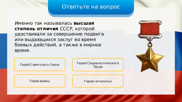 Ответьте на вопрос Именно так называлась высшая степень отличия СССР, которой удостаивали за совершение подвига или выдающихся заслуг во время боевых действий, а также в мирное время. Герой Советского Союза Герой Социалистического Труда Герой войны Герой пятилетки 