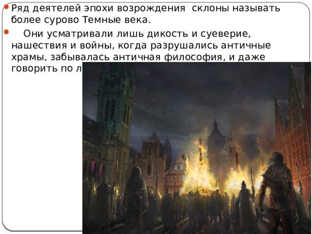 Ряд деятелей эпохи возрождения склоны называть более сурово Темные века.  Они усматривали лишь дикость и суеверие, нашествия и войны, когда разрушались античные храмы, забывалась античная философия, и даже говорить по латыни почти разучились. 