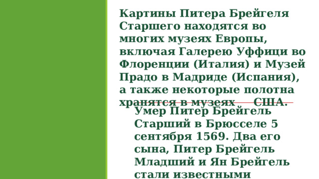 Картины Питера Брейгеля Старшего находятся во многих музеях Европы, включая Галерею Уффици во Флоренции (Италия) и Музей Прадо в Мадриде (Испания), а также некоторые полотна хранятся в музеях США. Умер Питер Брейгель Старший в Брюсселе 5 сентября 1569. Два его сына, Питер Брейгель Младший и Ян Брейгель стали известными художниками. 
