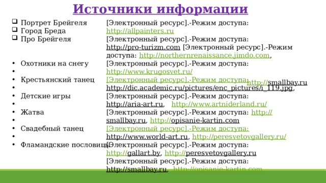 Источники информации Портрет Брейгеля Город Бреда Про Брейгеля [Электронный ресурс].-Режим доступа: http://allpainters.ru  [Электронный ресурс].-Режим доступа: http://pro-turizm.com [Электронный ресурс].-Режим доступа: http://northernrenaissance.jimdo.com , [Электронный ресурс].-Режим доступа: http://www.krugosvet.ru/  [Электронный ресурс].-Режим доступа: Охотники на снегу Крестьянский танец Детские игры Жатва Свадебный танец Фламандские пословицы http://dic.academic.ru/pictures/enc_pictures/i_119.jpg , [Электронный ресурс].-Режим доступа: http://aria-art.ru , http://www.artniderland.ru/  [Электронный ресурс].-Режим доступа: http :// smallbay.ru , http:// opisanie-kartin.com  [Электронный ресурс].-Режим доступа: http://www.world-art.ru , http://peresvetovgallery.ru/  [Электронный ресурс].-Режим доступа: http:// gallart.by , http:// peresvetovgallery.ru  [Электронный ресурс].-Режим доступа: http://smallbay.ru , http://opisanie-kartin.com  http:// smallbay.ru  
