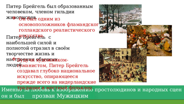 Питер Брейгель был образованным человеком, членом гильдии живописцев. Он был одним из основоположников фламандского и голландского реалистического искусства. Питер Брейгель с наибольшей силой и полнотой отразил в своём творчестве жизнь и настроения обычных людей. Будучи художником-гуманистом, Питер Брейгель создавал глубоко национальное искусство, опирающееся прежде всего на нидерландские традиции и местный фольклор Именно за любовь к изображению простолюдинов и народных сцен он и был п розван Мужицким 