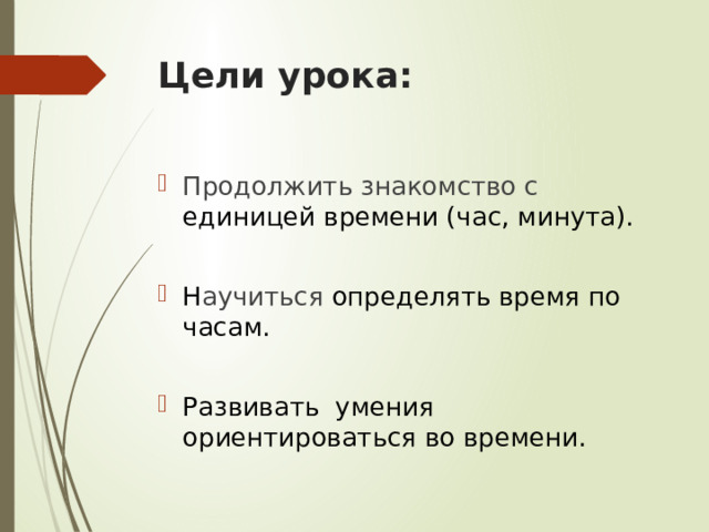 Цели урока: Продолжить знакомство с единицей времени (час, минута). Н аучиться определять время по часам. Развивать умения ориентироваться во времени. 