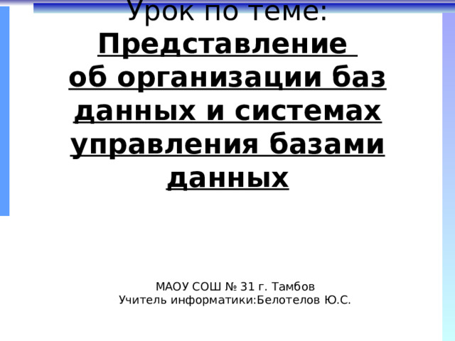 Урок по теме:  Представление  об организации баз данных и системах управления базами данных МАОУ СОШ № 31 г. Тамбов Учитель информатики:Белотелов Ю.С. 