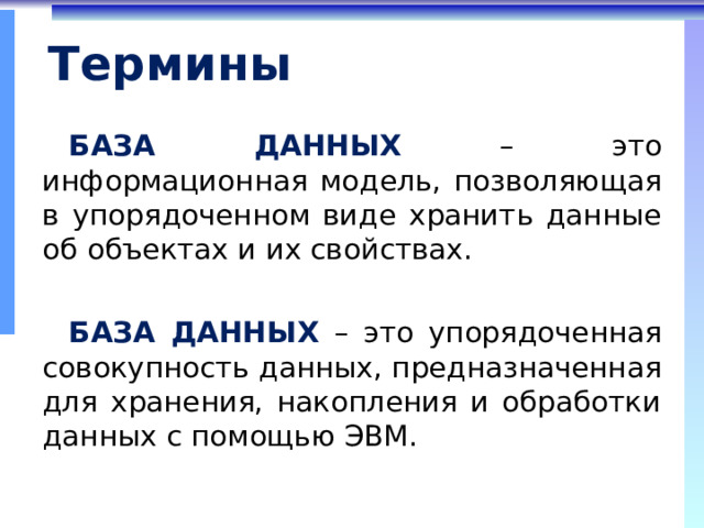 Термины БАЗА ДАННЫХ  – это информационная модель, позволяющая в упорядоченном виде хранить данные об объектах и их свойствах. БАЗА ДАННЫХ  –  это упорядоченная совокупность данных, предназначенная для хранения, накопления и обработки данных с помощью ЭВМ. 