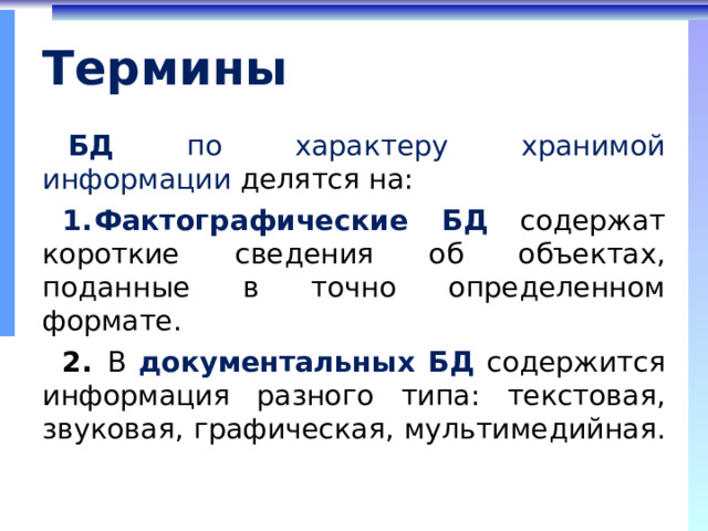 Термины БД  по характеру хранимой информации делятся на: Фактографические БД  содержат короткие сведения об объектах, поданные в точно определенном формате.  В  документальных БД содержится информация разного типа: текстовая, звуковая, графическая, мультимедийная. 