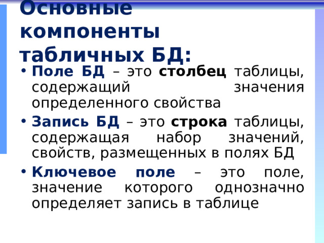 Основные компоненты табличных БД: Поле БД  – это столбец таблицы, содержащий значения определенного свойства Запись БД  – это строка таблицы, содержащая набор значений, свойств, размещенных в полях БД Ключевое поле  – это поле, значение которого однозначно определяет запись в таблице 