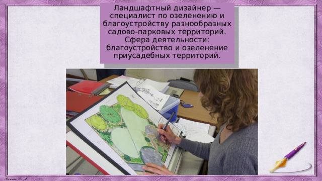 Ландшафтный дизайнер — специалист по озеленению и благоустройству разнообразных садово-парковых территорий. Сфера деятельности: благоустройство и озеленение приусадебных территорий. 