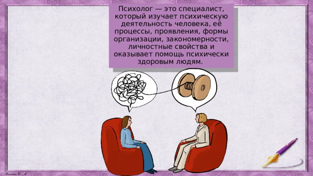 Психолог — это специалист, который изучает психическую деятельность человека, её процессы, проявления, формы организации, закономерности, личностные свойства и оказывает помощь психически здоровым людям. 
