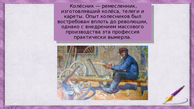  Коле́сник — ремесленник, изготовлявший колёса, телеги и кареты. Опыт колесников был востребован вплоть до революции, однако с внедрением массового производства эта профессия практически вымерла. 
