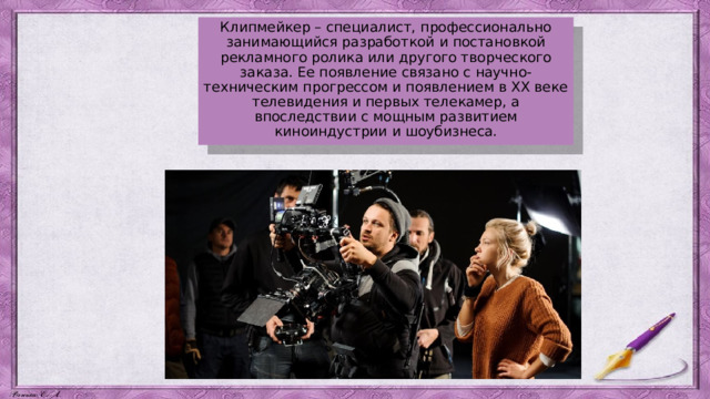 Клипмейкер – специалист, профессионально занимающийся разработкой и постановкой рекламного ролика или другого творческого заказа. Ее появление связано с научно-техническим прогрессом и появлением в XX веке телевидения и первых телекамер, а впоследствии с мощным развитием киноиндустрии и шоубизнеса. 