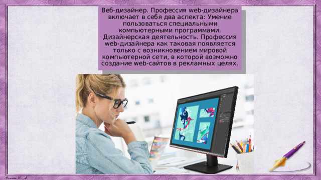 Веб-дизайнер. Профессия web-дизайнера включает в себя два аспекта: Умение пользоваться специальными компьютерными программами. Дизайнерская деятельность. Профессия web-дизайнера как таковая появляется только с возникновением мировой компьютерной сети, в которой возможно создание web-сайтов в рекламных целях. 