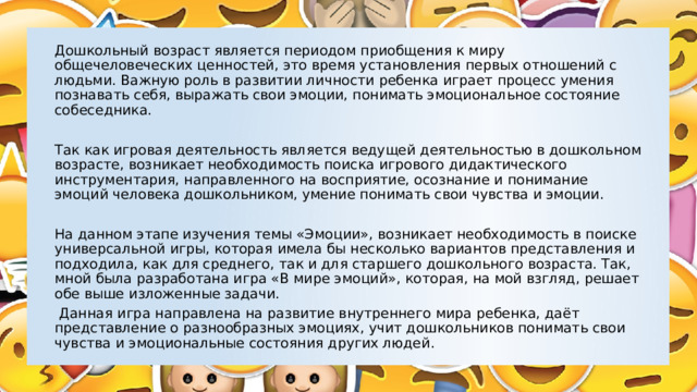 Дошкольный возраст является периодом приобщения к миру общечеловеческих ценностей, это время установления первых отношений с людьми. Важную роль в развитии личности ребенка играет процесс умения познавать себя, выражать свои эмоции, понимать эмоциональное состояние собеседника. Так как игровая деятельность является ведущей деятельностью в дошкольном возрасте, возникает необходимость поиска игрового дидактического инструментария, направленного на восприятие, осознание и понимание эмоций человека дошкольником, умение понимать свои чувства и эмоции. На данном этапе изучения темы «Эмоции», возникает необходимость в поиске универсальной игры, которая имела бы несколько вариантов представления и подходила, как для среднего, так и для старшего дошкольного возраста. Так, мной была разработана игра «В мире эмоций», которая, на мой взгляд, решает обе выше изложенные задачи.  Данная игра направлена на развитие внутреннего мира ребенка, даёт представление о разнообразных эмоциях, учит дошкольников понимать свои чувства и эмоциональные состояния других людей. 