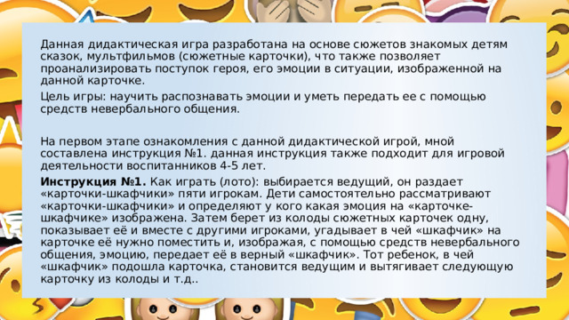 Данная дидактическая игра разработана на основе сюжетов знакомых детям сказок, мультфильмов (сюжетные карточки), что также позволяет проанализировать поступок героя, его эмоции в ситуации, изображенной на данной карточке. Цель игры: научить распознавать эмоции и уметь передать ее с помощью средств невербального общения. На первом этапе ознакомления с данной дидактической игрой, мной составлена инструкция №1. данная инструкция также подходит для игровой деятельности воспитанников 4-5 лет. Инструкция №1. Как играть (лото): выбирается ведущий, он раздает «карточки-шкафчики» пяти игрокам. Дети самостоятельно рассматривают «карточки-шкафчики» и определяют у кого какая эмоция на «карточке-шкафчике» изображена. Затем берет из колоды сюжетных карточек одну, показывает её и вместе с другими игроками, угадывает в чей «шкафчик» на карточке её нужно поместить и, изображая, с помощью средств невербального общения, эмоцию, передает её в верный «шкафчик». Тот ребенок, в чей «шкафчик» подошла карточка, становится ведущим и вытягивает следующую карточку из колоды и т.д.. 