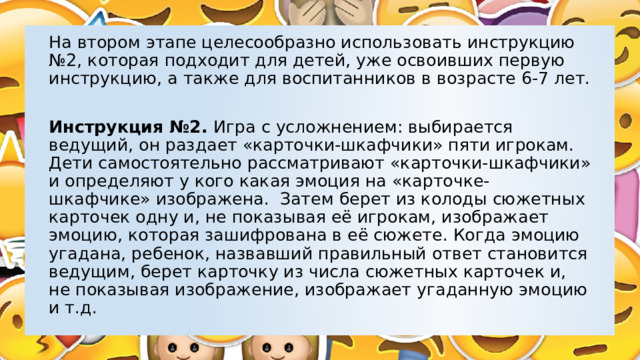 На втором этапе целесообразно использовать инструкцию №2, которая подходит для детей, уже освоивших первую инструкцию, а также для воспитанников в возрасте 6-7 лет. Инструкция №2. Игра с усложнением: выбирается ведущий, он раздает «карточки-шкафчики» пяти игрокам. Дети самостоятельно рассматривают «карточки-шкафчики» и определяют у кого какая эмоция на «карточке-шкафчике» изображена. Затем берет из колоды сюжетных карточек одну и, не показывая её игрокам, изображает эмоцию, которая зашифрована в её сюжете. Когда эмоцию угадана, ребенок, назвавший правильный ответ становится ведущим, берет карточку из числа сюжетных карточек и, не показывая изображение, изображает угаданную эмоцию и т.д. 