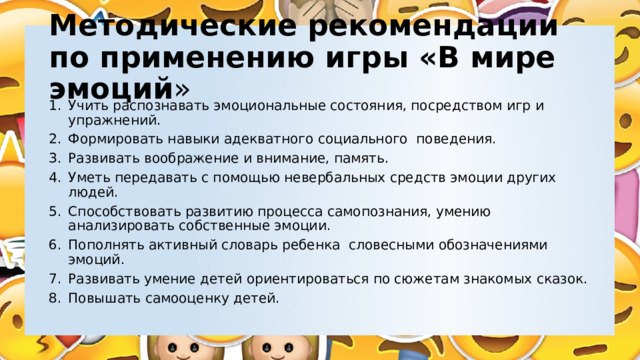 Методические рекомендации по применению игры «В мире эмоций » Учить распознавать эмоциональные состояния, посредством игр и упражнений. Формировать навыки адекватного социального поведения. Развивать воображение и внимание, память. Уметь передавать с помощью невербальных средств эмоции других людей. Способствовать развитию процесса самопознания, умению анализировать собственные эмоции. Пополнять активный словарь ребенка словесными обозначениями эмоций. Развивать умение детей ориентироваться по сюжетам знакомых сказок. Повышать самооценку детей. 