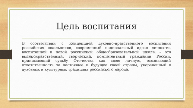 Цель воспитания В  соответствии  с  Концепцией  духовно-нравственного  воспитания  российских  школьников, современный национальный идеал личности, воспитанной в новой российской  общеобразовательной  школе,  –  это  высоконравственный,  творческий,  компетентный  гражданин  России, принимающий судьбу Отечества как свою личную, осознающий ответственность за  настоящее  и  будущее  своей  страны,  укорененный  в  духовных  и  культурных  традициях  российского  народа. 
