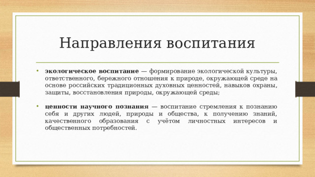 Направления воспитания экологическое воспитание — формирование экологической культуры, ответственного,  бережного  отношения  к  природе,  окружающей  среде  на  основе  российских  традиционных  духовных  ценностей,  навыков  охраны,  защиты,  восстановления  природы,  окружающей  среды; экологическое воспитание — формирование экологической культуры, ответственного,  бережного  отношения  к  природе,  окружающей  среде  на  основе  российских  традиционных  духовных  ценностей,  навыков  охраны,  защиты,  восстановления  природы,  окружающей  среды; ценности  научного познания  —  воспитание стремления к  познанию себя  и  других  людей,  природы  и  общества,  к  получению  знаний,  качественного  образования  с  учётом  личностных  интересов  и общественных  потребностей. ценности  научного познания  —  воспитание стремления к  познанию себя  и  других  людей,  природы  и  общества,  к  получению  знаний,  качественного  образования  с  учётом  личностных  интересов  и общественных  потребностей. 