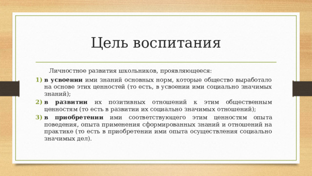 Цель воспитания Личностное развития  школьников,  проявляющееся: в усвоении ими знаний основных норм, которые общество выработало на основе этих  ценностей  (то есть,  в  усвоении  ими социально  значимых  знаний); в развитии их позитивных отношений к этим общественным ценностям (то есть в  развитии  их  социально  значимых  отношений); в  приобретении  ими  соответствующего  этим  ценностям  опыта  поведения,  опыта  применения сформированных знаний и отношений на практике (то есть в приобретении ими  опыта  осуществления социально значимых  дел). 