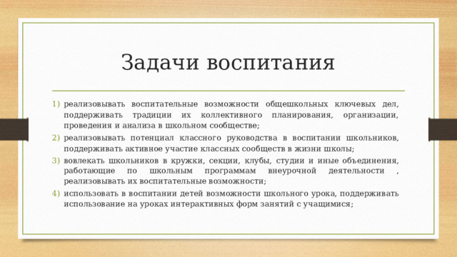 Задачи воспитания реализовывать  воспитательные  возможности  общешкольных  ключевых  дел,  поддерживать традиции их коллективного планирования, организации, проведения и анализа в  школьном  сообществе; реализовывать  потенциал  классного  руководства  в  воспитании  школьников,  поддерживать активное  участие  классных  сообществ в  жизни школы; вовлекать школьников в кружки, секции, клубы, студии и иные объединения,  работающие  по  школьным  программам  внеурочной  деятельности  ,  реализовывать  их  воспитательные  возможности; использовать в воспитании детей возможности школьного урока, поддерживать  использование  на уроках  интерактивных  форм  занятий с учащимися; 