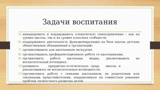 Задачи воспитания инициировать  и  поддерживать  ученическое  самоуправление  –  как  на  уровне  школы,  так и  на  уровне  классных  сообществ; поддерживать  деятельность  функционирующих  на  базе  школы  детских  общественных объединений  и организаций; организовывать  для  школьников  экскурсии организовывать профориентационную  работу  со  школьниками; организовать  работу  школьных  медиа,  реализовывать  их  воспитательный потенциал; развивать  предметно-эстетическую  среду  школы  и  реализовывать ее  воспитательные  возможности; организовать  работу  с  семьями  школьников,  их  родителями  или  законными  представителями,  направленную  на  совместное  решение  проблем  личностного  развития  детей. 