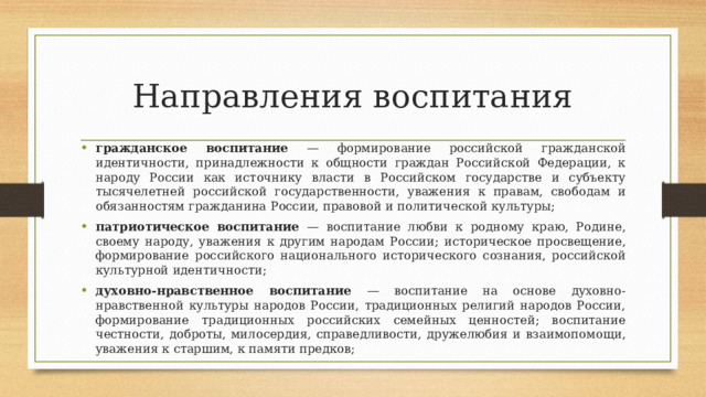 Направления воспитания гражданское  воспитание  —  формирование  российской  гражданской  идентичности,  принадлежности к общности граждан Российской Федерации, к народу России как источнику  власти  в  Российском  государстве  и  субъекту  тысячелетней  российской  государственности,  уважения  к  правам,  свободам  и  обязанностям  гражданина  России,  правовой  и  политической  культуры; патриотическое воспитание  —  воспитание любви  к  родному краю,  Родине,  своему  народу,  уважения  к  другим  народам  России;  историческое  просвещение,  формирование  российского  национального  исторического  сознания,  российской  культурной  идентичности; духовно-нравственное  воспитание  —  воспитание  на  основе  духовно-нравственной  культуры народов России, традиционных религий народов России, формирование традиционных  российских семейных ценностей; воспитание честности, доброты, милосердия, справедливости,  дружелюбия  и взаимопомощи,  уважения к  старшим, к  памяти  предков; 