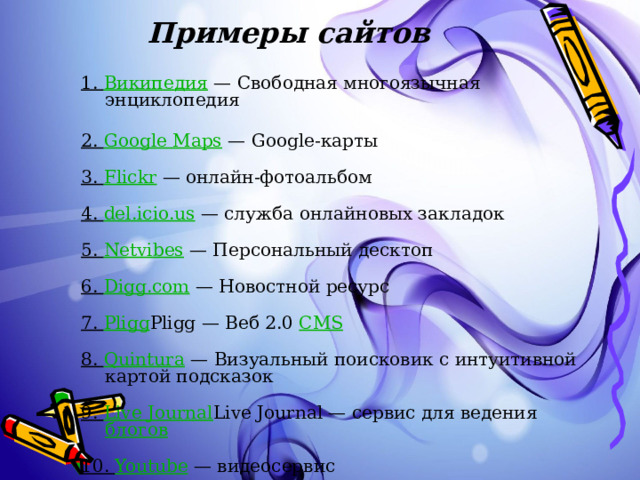 Примеры сайтов   1. Википедия — Свободная многоязычная энциклопедия   2. Google Maps — Google-карты   3. Flickr — онлайн-фотоальбом   4. del.icio.us — служба онлайновых закладок   5. Netvibes — Персональный десктоп   6. Digg.com — Новостной ресурс   7. Pligg Pligg — Веб 2.0 CMS    8. Quintura — Визуальный поисковик с интуитивной картой подсказок   9. Live Journal Live Journal — сервис для ведения блогов    10. Youtube — видеосервис 