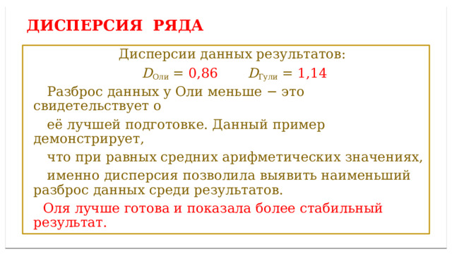 Дисперсией ряда чисел называется среднее арифметическое ДИСПЕРСИЯ ряда  Дисперсии данных результатов:  D Оли = 0,86  D Гули = 1,14  Разброс данных у Оли меньше − это свидетельствует о  её лучшей подготовке. Данный пример демонстрирует,  что при равных средних арифметических значениях,  именно дисперсия позволила выявить наименьший разброс данных среди результатов.  Оля лучше готова и показала более стабильный результат. 