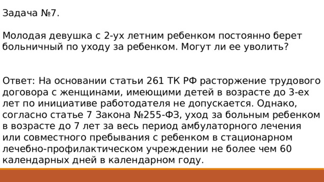 Задача №7. Молодая девушка с 2-ух летним ребенком постоянно берет больничный по уходу за ребенком. Могут ли ее уволить? Ответ: На основании статьи 261 ТК РФ расторжение трудового договора с женщинами, имеющими детей в возрасте до 3-ех лет по инициативе работодателя не допускается. Однако, согласно статье 7 Закона №255-ФЗ, уход за больным ребенком в возрасте до 7 лет за весь период амбулаторного лечения или совместного пребывания с ребенком в стационарном лечебно-профилактическом учреждении не более чем 60 календарных дней в календарном году. 