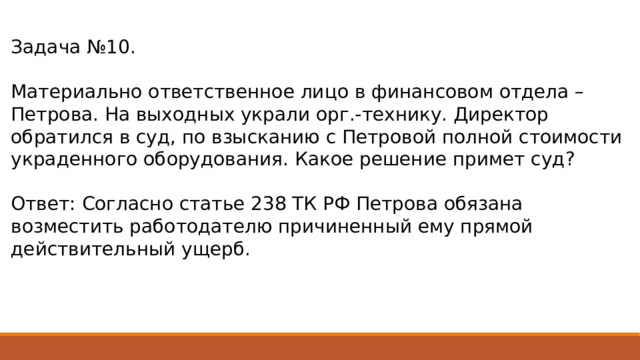 Задача №10. Материально ответственное лицо в финансовом отдела – Петрова. На выходных украли орг.-технику. Директор обратился в суд, по взысканию с Петровой полной стоимости украденного оборудования. Какое решение примет суд? Ответ: Согласно статье 238 ТК РФ Петрова обязана возместить работодателю причиненный ему прямой действительный ущерб. 